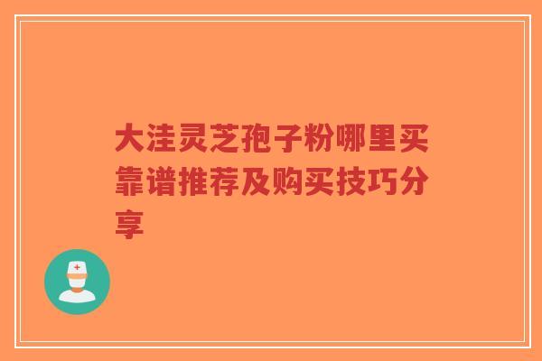 大洼灵芝孢子粉哪里买靠谱推荐及购买技巧分享-第1张图片-超越