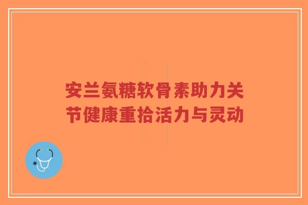 安兰氨糖软骨素助力关节健康重拾活力与灵动-第1张图片-超越