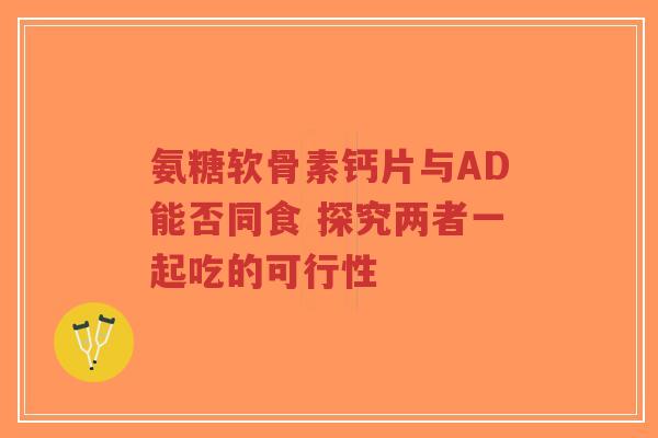 氨糖软骨素钙片与AD能否同食 探究两者一起吃的可行性-第1张图片-超越