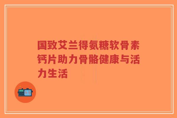 国致艾兰得氨糖软骨素钙片助力骨骼健康与活力生活-第1张图片-超越 国致艾兰得氨糖软骨素钙片助力骨骼健康与活力生活-第1张图片-超越
