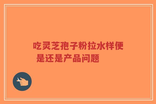 吃灵芝孢子粉拉水样便 是还是产品问题-第1张图片-超越