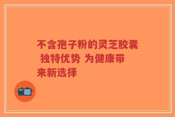 不含孢子粉的灵芝胶囊 独特优势 为健康带来新选择-第1张图片-超越 不含孢子粉的灵芝胶囊 独特优势 为健康带来新选择-第1张图片-超越