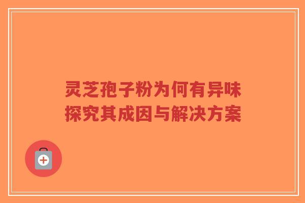 灵芝孢子粉为何有异味探究其成因与解决方案-第1张图片-超越 灵芝孢子粉为何有异味探究其成因与解决方案-第1张图片-超越