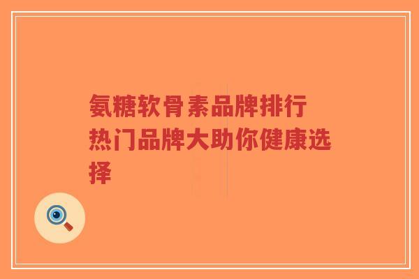 氨糖软骨素品牌排行 热门品牌大助你健康选择-第1张图片-超越 氨糖软骨素品牌排行 热门品牌大助你健康选择-第1张图片-超越