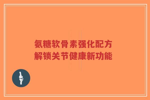 氨糖软骨素强化配方 解锁关节健康新功能-第1张图片-超越