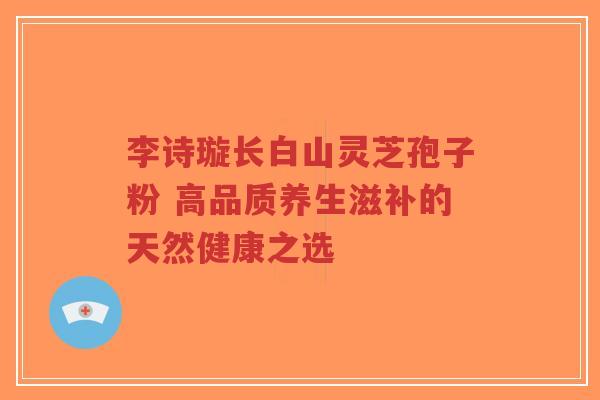 李诗璇长白山灵芝孢子粉 高品质养生滋补的天然健康之选-第1张图片-超越