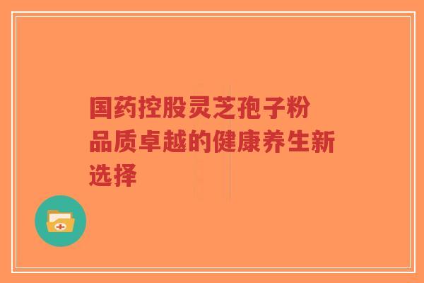 国药控股灵芝孢子粉 品质卓越的健康养生新选择-第1张图片-超越 国药控股灵芝孢子粉 品质卓越的健康养生新选择-第1张图片-超越