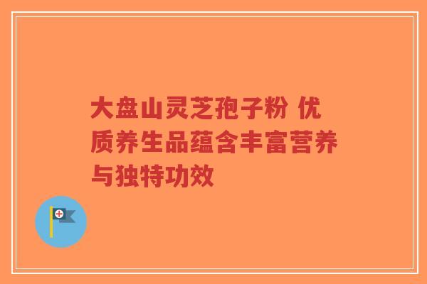 大盘山灵芝孢子粉 优质养生品蕴含丰富营养与独特功效-第1张图片-超越 大盘山灵芝孢子粉 优质养生品蕴含丰富营养与独特功效-第1张图片-超越