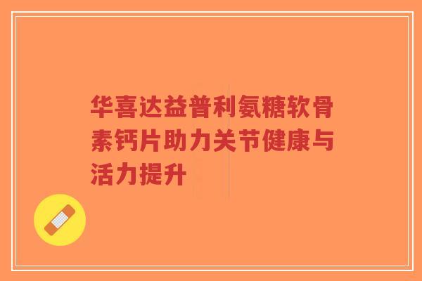 华喜达益普利氨糖软骨素钙片助力关节健康与活力提升-第1张图片-超越 华喜达益普利氨糖软骨素钙片助力关节健康与活力提升-第1张图片-超越
