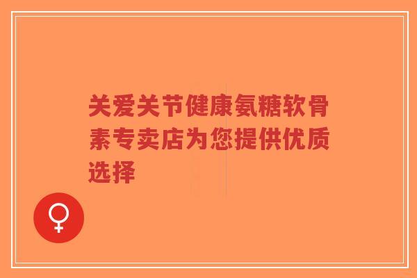 关爱关节健康氨糖软骨素专卖店为您提供优质选择-第1张图片-超越 关爱关节健康氨糖软骨素专卖店为您提供优质选择-第1张图片-超越