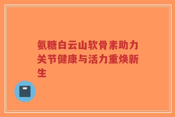 氨糖白云山软骨素助力关节健康与活力重焕新生-第1张图片-超越 氨糖白云山软骨素助力关节健康与活力重焕新生-第1张图片-超越
