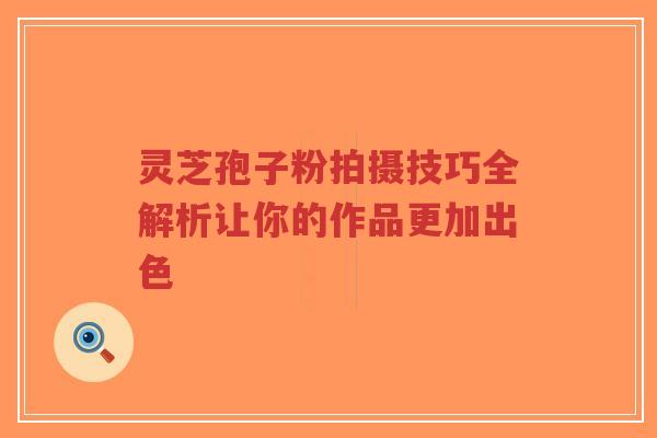 灵芝孢子粉拍摄技巧全解析让你的作品更加出色-第1张图片-超越 灵芝孢子粉拍摄技巧全解析让你的作品更加出色-第1张图片-超越