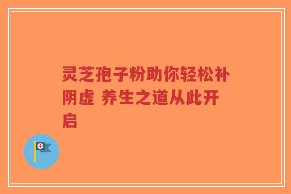 灵芝孢子粉助你轻松补阴虚 养生之道从此开启-第1张图片-超越 灵芝孢子粉助你轻松补阴虚 养生之道从此开启-第1张图片-超越