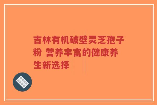 吉林有机破壁灵芝孢子粉 营养丰富的健康养生新选择-第1张图片-超越