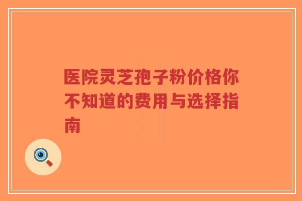 医院灵芝孢子粉价格你不知道的费用与选择指南-第1张图片-超越 医院灵芝孢子粉价格你不知道的费用与选择指南-第1张图片-超越