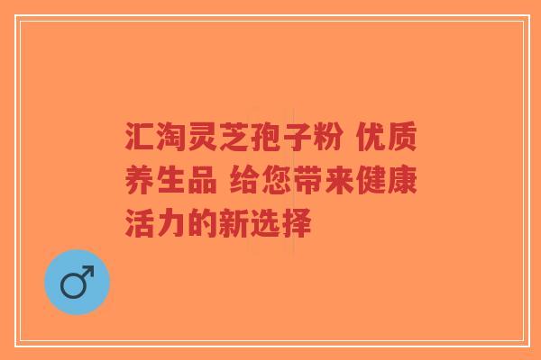 汇淘灵芝孢子粉 优质养生品 给您带来健康活力的新选择-第1张图片-超越 汇淘灵芝孢子粉 优质养生品 给您带来健康活力的新选择-第1张图片-超越