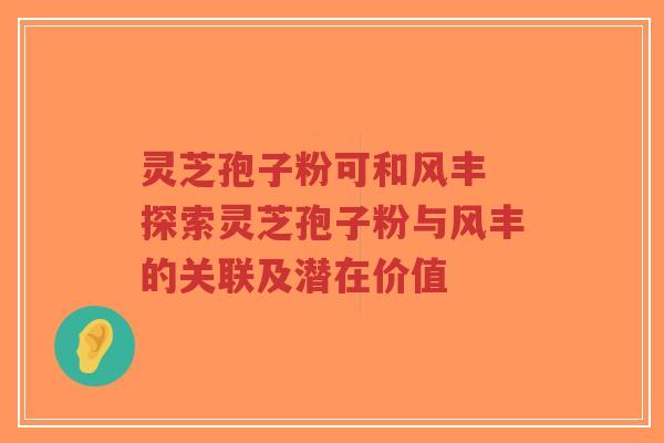 灵芝孢子粉可和风丰 探索灵芝孢子粉与风丰的关联及潜在价值-第1张图片-超越 灵芝孢子粉可和风丰 探索灵芝孢子粉与风丰的关联及潜在价值-第1张图片-超越