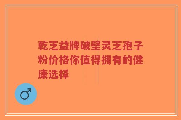 乾芝益牌破壁灵芝孢子粉价格你值得拥有的健康选择-第1张图片-超越 乾芝益牌破壁灵芝孢子粉价格你值得拥有的健康选择-第1张图片-超越