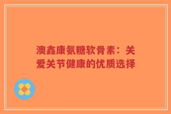 澳鑫康氨糖软骨素:关爱关节健康的优质选择-第1张图片-超越 澳鑫康氨糖软骨素:关爱关节健康的优质选择-第1张图片-超越