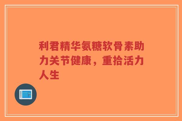 利君精华氨糖软骨素助力关节健康,重拾活力人生-第1张图片-超越 利君精华氨糖软骨素助力关节健康,重拾活力人生-第1张图片-超越