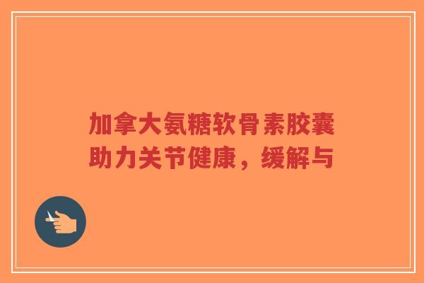 加拿大氨糖软骨素胶囊助力关节健康,缓解与-第1张图片-超越 加拿大氨糖软骨素胶囊助力关节健康,缓解与-第1张图片-超越
