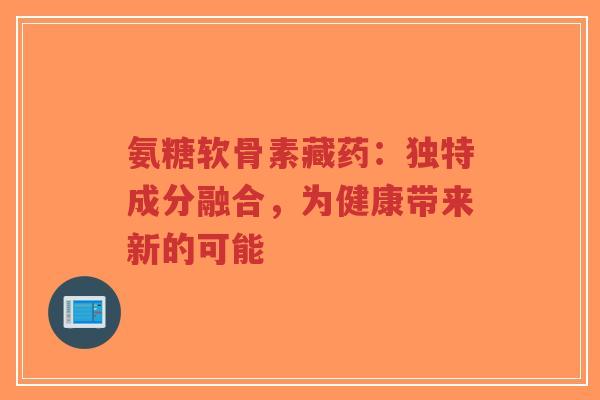 氨糖软骨素藏药:独特成分融合,为健康带来新的可能-第1张图片-超越 氨糖软骨素藏药:独特成分融合,为健康带来新的可能-第1张图片-超越