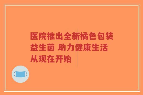 医院推出全新橘色包装益生菌 助力健康生活从现在开始-第1张图片-超越 医院推出全新橘色包装益生菌 助力健康生活从现在开始-第1张图片-超越