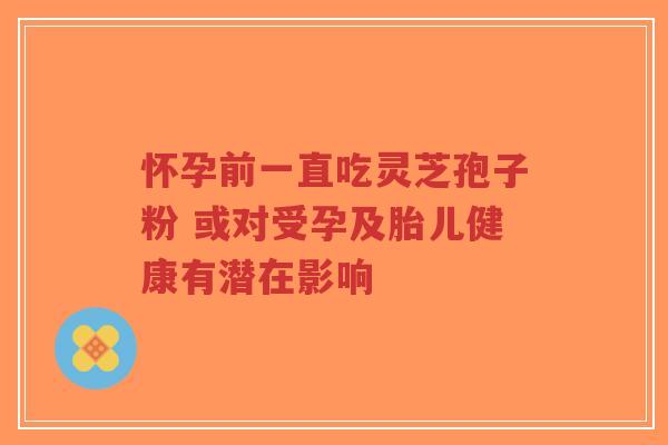 怀孕前一直吃灵芝孢子粉 或对受孕及胎儿健康有潜在影响-第1张图片-超越 怀孕前一直吃灵芝孢子粉 或对受孕及胎儿健康有潜在影响-第1张图片-超越