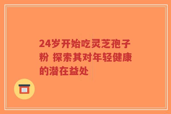 24岁开始吃灵芝孢子粉 探索其对年轻健康的潜在益处-第1张图片-超越 24岁开始吃灵芝孢子粉 探索其对年轻健康的潜在益处-第1张图片-超越