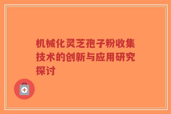 机械化灵芝孢子粉收集技术的创新与应用研究探讨-第1张图片-超越 机械化灵芝孢子粉收集技术的创新与应用研究探讨-第1张图片-超越