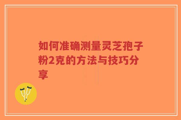 如何准确测量灵芝孢子粉2克的方法与技巧分享-第1张图片-超越 如何准确测量灵芝孢子粉2克的方法与技巧分享-第1张图片-超越