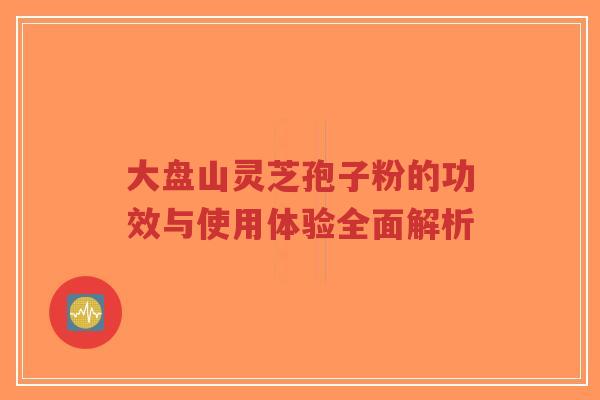 大盘山灵芝孢子粉的功效与使用体验全面解析-第1张图片-超越 大盘山灵芝孢子粉的功效与使用体验全面解析-第1张图片-超越