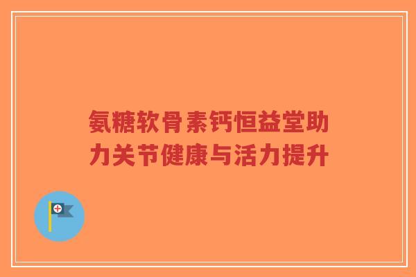 氨糖软骨素钙恒益堂助力关节健康与活力提升-第1张图片-超越 氨糖软骨素钙恒益堂助力关节健康与活力提升-第1张图片-超越