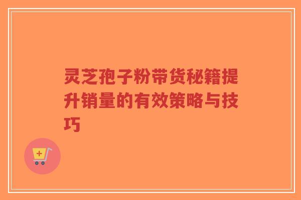 灵芝孢子粉带货秘籍提升销量的有效策略与技巧-第1张图片-超越 灵芝孢子粉带货秘籍提升销量的有效策略与技巧-第1张图片-超越