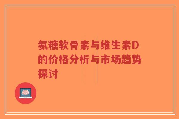 氨糖软骨素与维生素D的价格分析与市场趋势探讨-第1张图片-超越