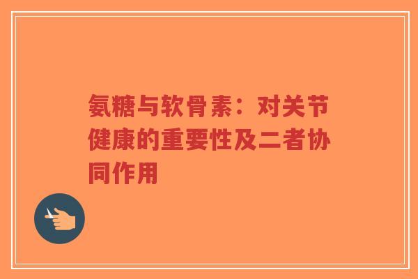 氨糖与软骨素：对关节健康的重要性及二者协同作用-第1张图片-超越