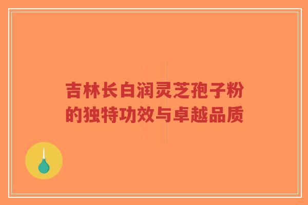 吉林长白润灵芝孢子粉的独特功效与卓越品质-第1张图片-超越