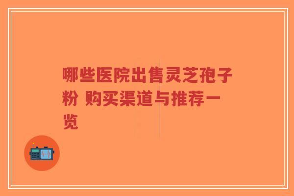 哪些医院出售灵芝孢子粉 购买渠道与推荐一览-第1张图片-超越 哪些医院出售灵芝孢子粉 购买渠道与推荐一览-第1张图片-超越