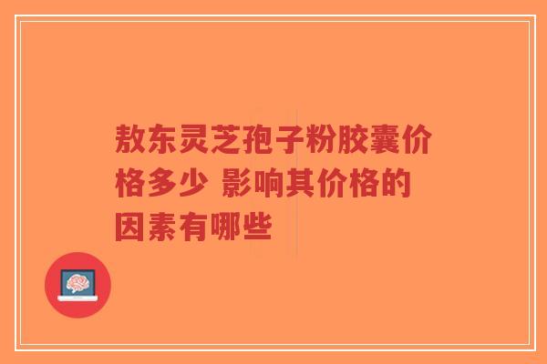 敖东灵芝孢子粉胶囊价格多少 影响其价格的因素有哪些-第1张图片-超越 敖东灵芝孢子粉胶囊价格多少 影响其价格的因素有哪些-第1张图片-超越