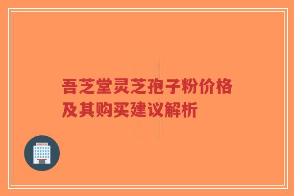 吾芝堂灵芝孢子粉价格及其购买建议解析-第1张图片-超越