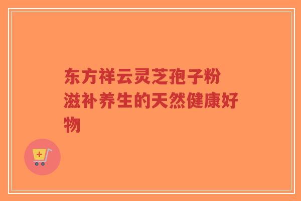 东方祥云灵芝孢子粉 滋补养生的天然健康好物-第1张图片-超越 东方祥云灵芝孢子粉 滋补养生的天然健康好物-第1张图片-超越