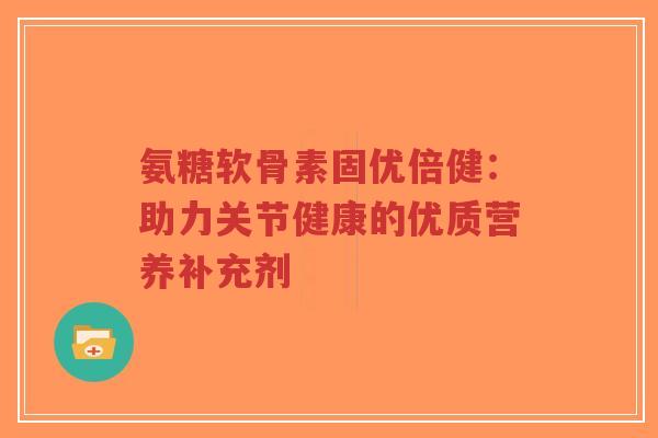 氨糖软骨素固优倍健:助力关节健康的优质营养补充剂-第1张图片-超越 氨糖软骨素固优倍健:助力关节健康的优质营养补充剂-第1张图片-超越