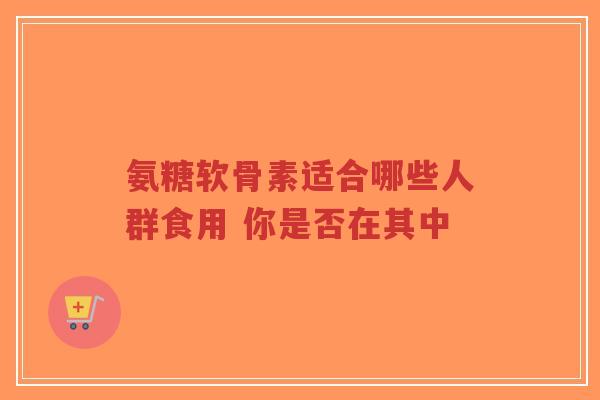 氨糖软骨素适合哪些人群食用 你是否在其中-第1张图片-超越