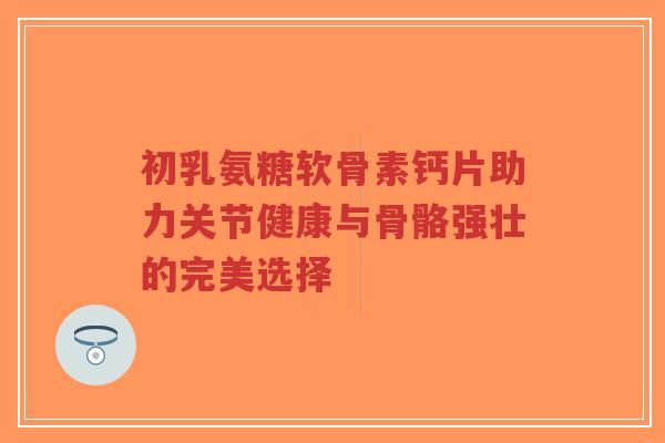 初乳氨糖软骨素钙片助力关节健康与骨骼强壮的完美选择-第1张图片-超越 初乳氨糖软骨素钙片助力关节健康与骨骼强壮的完美选择-第1张图片-超越
