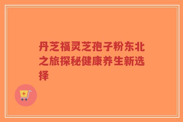 丹芝福灵芝孢子粉东北之旅探秘健康养生新选择-第1张图片-超越 丹芝福灵芝孢子粉东北之旅探秘健康养生新选择-第1张图片-超越