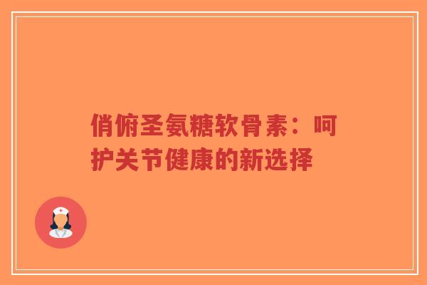 俏俯圣氨糖软骨素:呵护关节健康的新选择-第1张图片-超越 俏俯圣氨糖软骨素:呵护关节健康的新选择-第1张图片-超越
