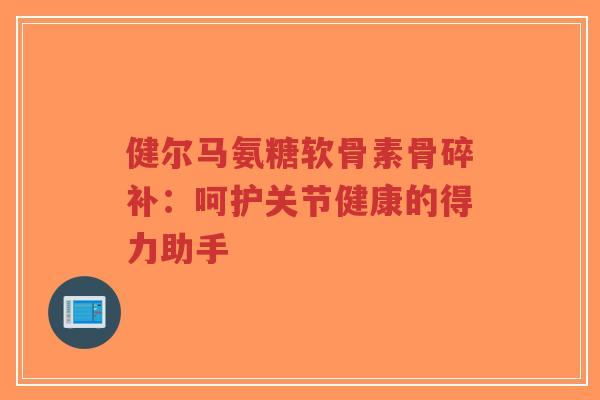 健尔马氨糖软骨素骨碎补：呵护关节健康的得力助手-第1张图片-超越