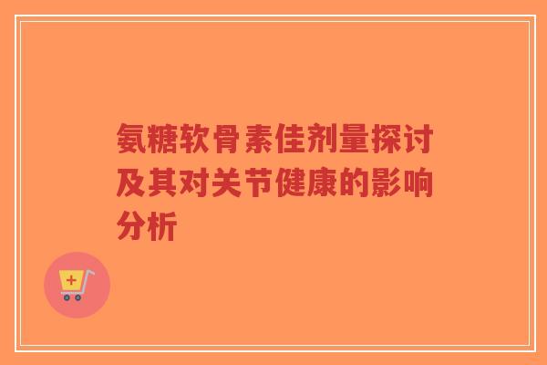 氨糖软骨素佳剂量探讨及其对关节健康的影响分析-第1张图片-超越