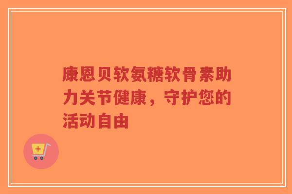 康恩贝软氨糖软骨素助力关节健康，守护您的活动自由-第1张图片-超越