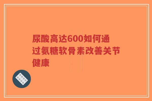 尿酸高达600如何通过氨糖软骨素改善关节健康-第1张图片-超越